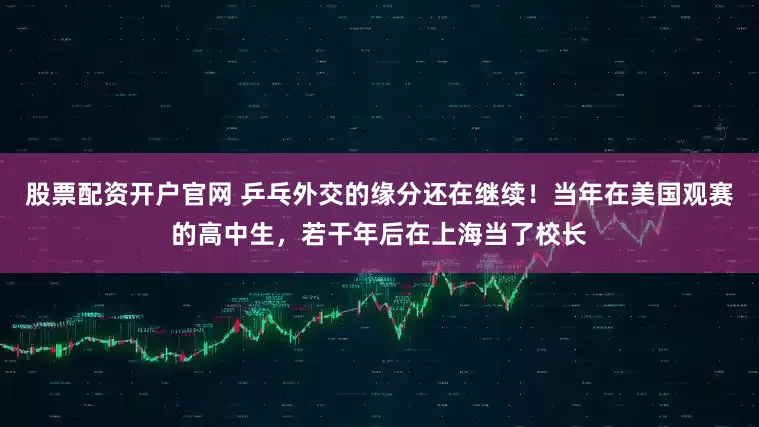 股票配资开户官网 乒乓外交的缘分还在继续！当年在美国观赛的高中生，若干年后在上海当了校长