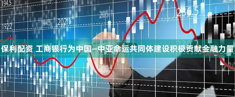 保利配资 工商银行为中国—中亚命运共同体建设积极贡献金融力量