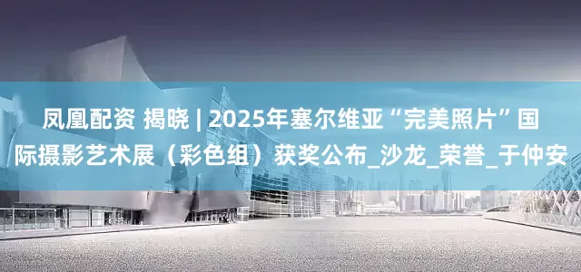 凤凰配资 揭晓 | 2025年塞尔维亚“完美照片”国际摄影艺术展（彩色组）获奖公布_沙龙_荣誉_于仲安
