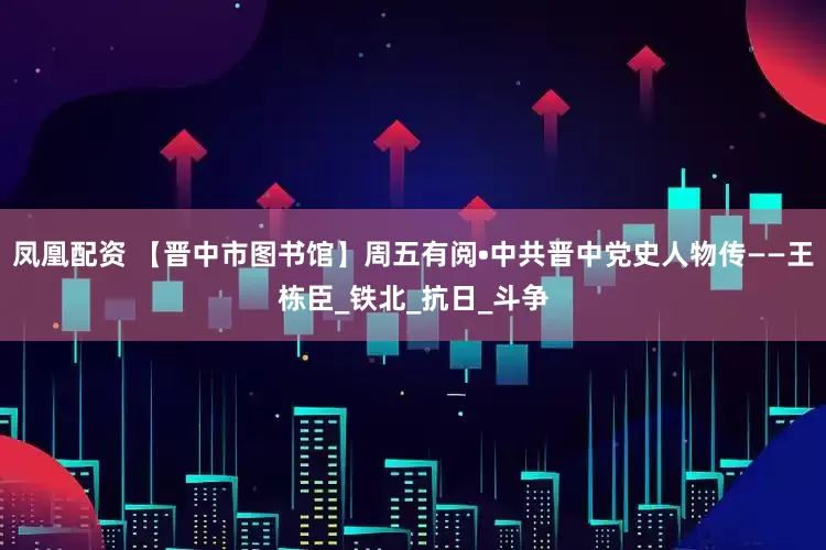 凤凰配资 【晋中市图书馆】周五有阅•中共晋中党史人物传——王栋臣_铁北_抗日_斗争