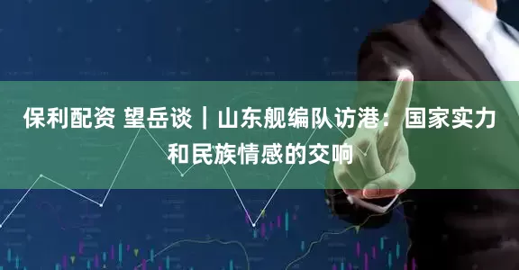 保利配资 望岳谈｜山东舰编队访港：国家实力和民族情感的交响