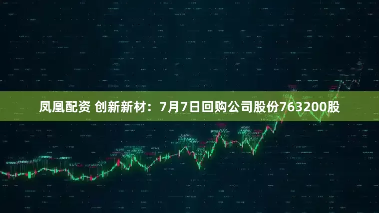 凤凰配资 创新新材：7月7日回购公司股份763200股