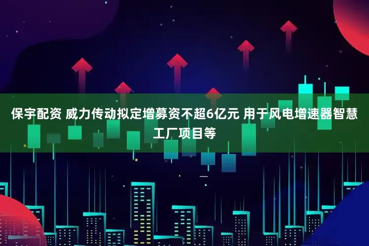 保宇配资 威力传动拟定增募资不超6亿元 用于风电增速器智慧工厂项目等