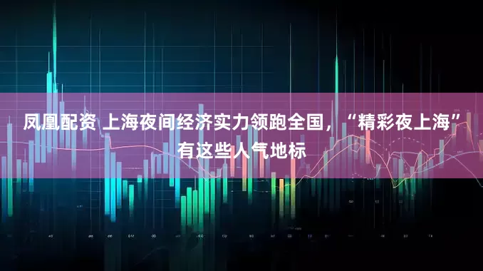 凤凰配资 上海夜间经济实力领跑全国，“精彩夜上海”有这些人气地标