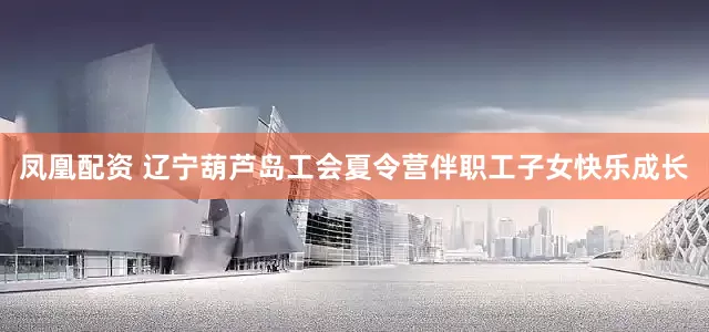 凤凰配资 辽宁葫芦岛工会夏令营伴职工子女快乐成长