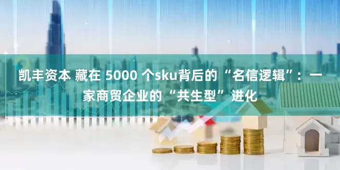 凯丰资本 藏在 5000 个sku背后的 “名信逻辑”：一家商贸企业的 “共生型” 进化