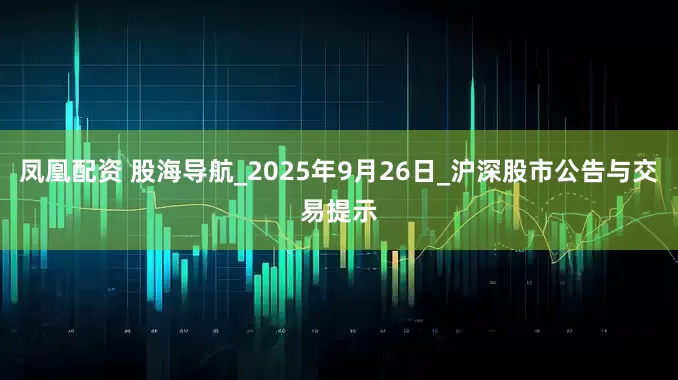 凤凰配资 股海导航_2025年9月26日_沪深股市公告与交易提示