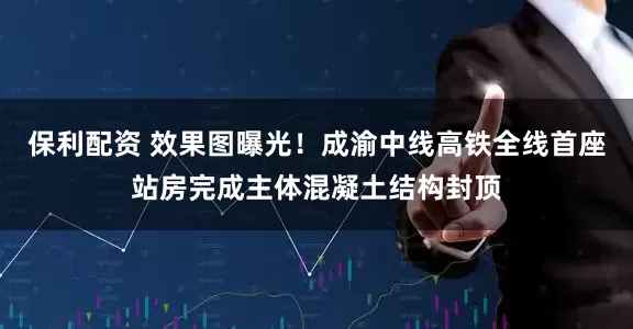 保利配资 效果图曝光!成渝中线高铁全线首座站房完成主体混凝土结构封顶