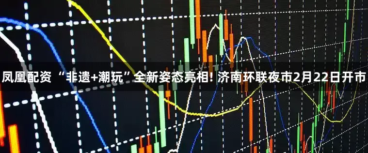 凤凰配资 “非遗+潮玩”全新姿态亮相! 济南环联夜市2月22日开市