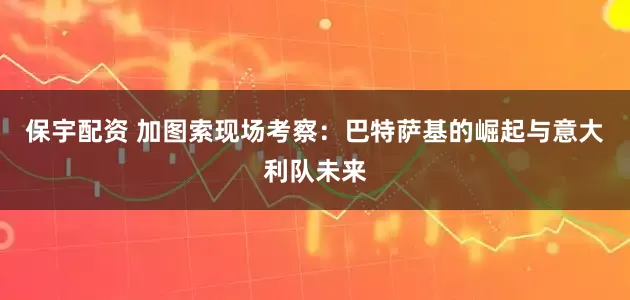 保宇配资 加图索现场考察：巴特萨基的崛起与意大利队未来